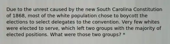 Due to the unrest caused by the new South Carolina Constitution of 1868, most of the white population chose to boycott the elections to select delegates to the convention. Very few whites were elected to serve, which left two groups with the majority of elected positions. What were those two groups? *