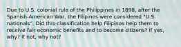 Due to U.S. colonial rule of the Philippines in 1898, after the Spanish-American War, the Filipinos were considered "U.S. nationals". Did this classification help Filipinos help them to receive fair economic benefits and to become citizens? If yes, why? If not, why not?