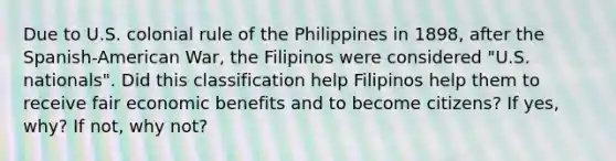 Due to U.S. colonial rule of the Philippines in 1898, after the Spanish-American War, the Filipinos were considered "U.S. nationals". Did this classification help Filipinos help them to receive fair economic benefits and to become citizens? If yes, why? If not, why not?