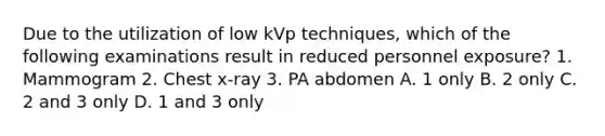 Due to the utilization of low kVp techniques, which of the following examinations result in reduced personnel exposure? 1. Mammogram 2. Chest x-ray 3. PA abdomen A. 1 only B. 2 only C. 2 and 3 only D. 1 and 3 only