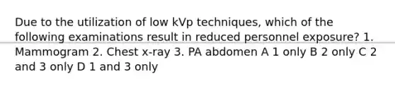 Due to the utilization of low kVp techniques, which of the following examinations result in reduced personnel exposure? 1. Mammogram 2. Chest x-ray 3. PA abdomen A 1 only B 2 only C 2 and 3 only D 1 and 3 only