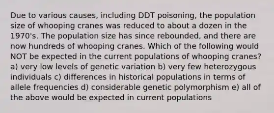 Due to various causes, including DDT poisoning, the population size of whooping cranes was reduced to about a dozen in the 1970's. The population size has since rebounded, and there are now hundreds of whooping cranes. Which of the following would NOT be expected in the current populations of whooping cranes? a) very low levels of genetic variation b) very few heterozygous individuals c) differences in historical populations in terms of allele frequencies d) considerable genetic polymorphism e) all of the above would be expected in current populations