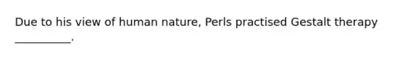 Due to his view of human nature, Perls practised Gestalt therapy __________.