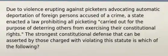 Due to violence erupting against picketers advocating automatic deportation of foreign persons accused of a crime, a state enacted a law prohibiting all picketing "carried out for the purpose of deterring others from exercising their constitutional rights." The strongest constitutional defense that can be asserted by those charged with violating this statute is which of the following?