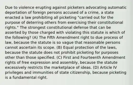 Due to violence erupting against picketers advocating automatic deportation of foreign persons accused of a crime, a state enacted a law prohibiting all picketing "carried out for the purpose of deterring others from exercising their constitutional rights." The strongest constitutional defense that can be asserted by those charged with violating this statute is which of the following? (A) The Fifth Amendment right to due process of law, because the statute is so vague that reasonable persons cannot ascertain its scope. (B) Equal protection of the laws, because the statute does not prohibit picketing for purposes other than those specified. (C) First and Fourteenth Amendment rights of free expression and assembly, because the statute excessively restricts the marketplace of ideas. (D) Article IV privileges and immunities of state citizenship, because picketing is a fundamental right.