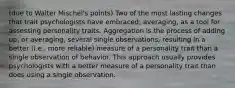 (due to Walter Mischel's points) Two of the most lasting changes that trait psychologists have embraced; averaging, as a tool for assessing personality traits. Aggregation is the process of adding up, or averaging, several single observations, resulting in a better (i.e., more reliable) measure of a personality trait than a single observation of behavior. This approach usually provides psychologists with a better measure of a personality trait than does using a single observation.