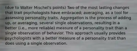 (due to Walter Mischel's points) Two of the most lasting changes that trait psychologists have embraced; averaging, as a tool for assessing personality traits. Aggregation is the process of adding up, or averaging, several single observations, resulting in a better (i.e., more reliable) measure of a personality trait than a single observation of behavior. This approach usually provides psychologists with a better measure of a personality trait than does using a single observation.