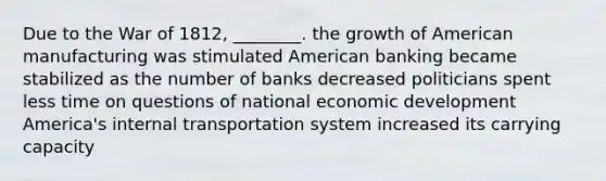 Due to the War of 1812, ________. the growth of American manufacturing was stimulated American banking became stabilized as the number of banks decreased politicians spent less time on questions of national economic development America's internal transportation system increased its carrying capacity