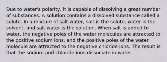 Due to water's polarity, it is capable of dissolving a great number of substances. A solution contains a dissolved substance called a solute. In a mixture of salt water, salt is the solute, water is the solvent, and salt water is the solution. When salt is added to water, the negative poles of the water molecules are attracted to the positive sodium ions, and the positive poles of the water molecule are attracted to the negative chloride ions. The result is that the sodium and chloride ions dissociate in water.