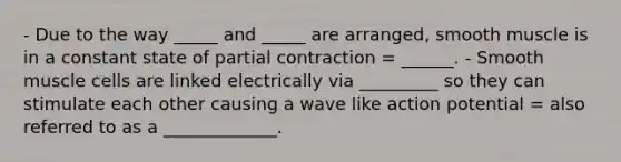 - Due to the way _____ and _____ are arranged, smooth muscle is in a constant state of partial contraction = ______. - Smooth muscle cells are linked electrically via _________ so they can stimulate each other causing a wave like action potential = also referred to as a _____________.