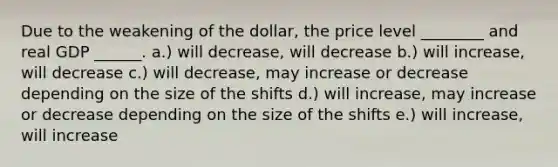 Due to the weakening of the dollar, the price level ________ and real GDP ______. a.) will decrease, will decrease b.) will increase, will decrease c.) will decrease, may increase or decrease depending on the size of the shifts d.) will increase, may increase or decrease depending on the size of the shifts e.) will increase, will increase