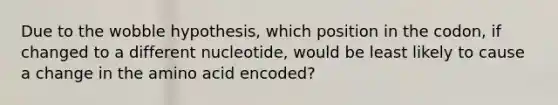 Due to the wobble hypothesis, which position in the codon, if changed to a different nucleotide, would be least likely to cause a change in the amino acid encoded?