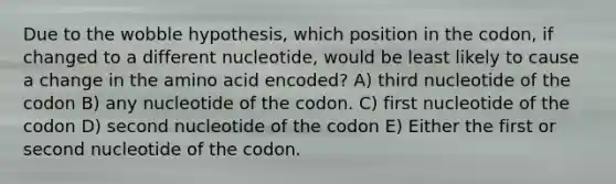 Due to the wobble hypothesis, which position in the codon, if changed to a different nucleotide, would be least likely to cause a change in the amino acid encoded? A) third nucleotide of the codon B) any nucleotide of the codon. C) first nucleotide of the codon D) second nucleotide of the codon E) Either the first or second nucleotide of the codon.