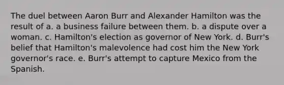 The duel between Aaron Burr and Alexander Hamilton was the result of a. a business failure between them. b. a dispute over a woman. c. Hamilton's election as governor of New York. d. Burr's belief that Hamilton's malevolence had cost him the New York governor's race. e. Burr's attempt to capture Mexico from the Spanish.