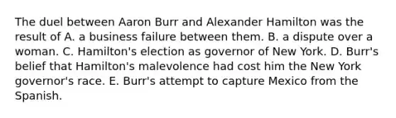 The duel between Aaron Burr and Alexander Hamilton was the result of A. a business failure between them. B. a dispute over a woman. C. Hamilton's election as governor of New York. D. Burr's belief that Hamilton's malevolence had cost him the New York governor's race. E. Burr's attempt to capture Mexico from the Spanish.