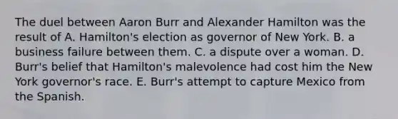 The duel between Aaron Burr and Alexander Hamilton was the result of A. Hamilton's election as governor of New York. B. a business failure between them. C. a dispute over a woman. D. Burr's belief that Hamilton's malevolence had cost him the New York governor's race. E. Burr's attempt to capture Mexico from the Spanish.