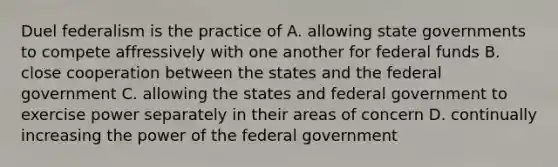 Duel federalism is the practice of A. allowing state governments to compete affressively with one another for federal funds B. close cooperation between the states and the federal government C. allowing the states and federal government to exercise power separately in their areas of concern D. continually increasing the power of the federal government