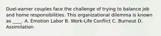 Duel-earner couples face the challenge of trying to balance job and home responsibilities. This organizational dilemma is known as ____. A. Emotion Labor B. Work-Life Conflict C. Burnout D. Assimilation