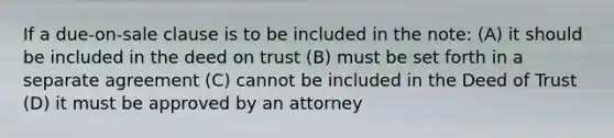 If a due-on-sale clause is to be included in the note: (A) it should be included in the deed on trust (B) must be set forth in a separate agreement (C) cannot be included in the Deed of Trust (D) it must be approved by an attorney