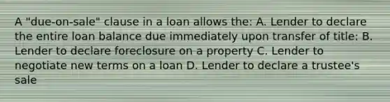 A "due-on-sale" clause in a loan allows the: A. Lender to declare the entire loan balance due immediately upon transfer of title: B. Lender to declare foreclosure on a property C. Lender to negotiate new terms on a loan D. Lender to declare a trustee's sale