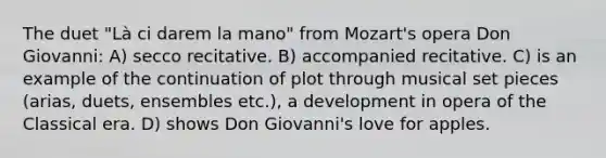 The duet "Là ci darem la mano" from Mozart's opera Don Giovanni: A) secco recitative. B) accompanied recitative. C) is an example of the continuation of plot through musical set pieces (arias, duets, ensembles etc.), a development in opera of the Classical era. D) shows Don Giovanni's love for apples.