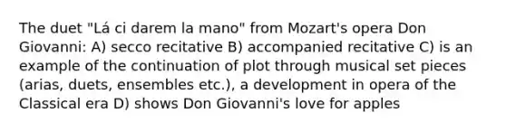 The duet "Lá ci darem la mano" from Mozart's opera Don Giovanni: A) secco recitative B) accompanied recitative C) is an example of the continuation of plot through musical set pieces (arias, duets, ensembles etc.), a development in opera of the Classical era D) shows Don Giovanni's love for apples