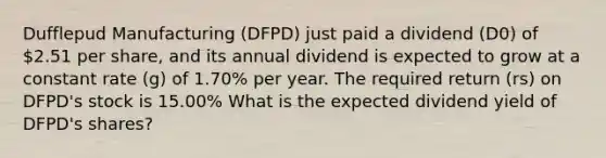 Dufflepud Manufacturing (DFPD) just paid a dividend (D0) of 2.51 per share, and its annual dividend is expected to grow at a constant rate (g) of 1.70% per year. The required return (rs) on DFPD's stock is 15.00% What is the expected dividend yield of DFPD's shares?