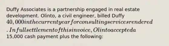 Duffy Associates is a partnership engaged in real estate development. Olinto, a civil engineer, billed Duffy 40,000 in the current year for consulting services rendered. In full settlement of this invoice, Olinto accepted a15,000 cash payment plus the following: