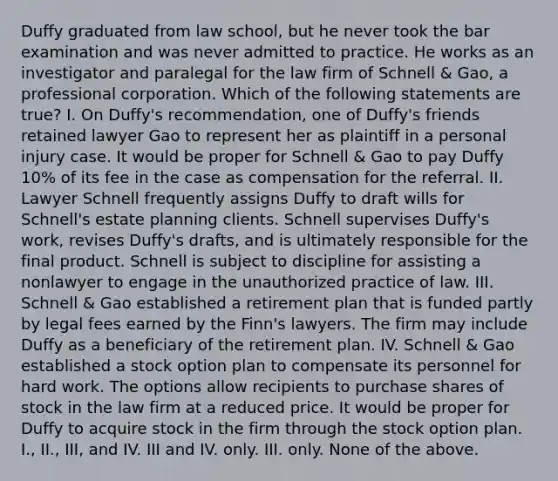 Duffy graduated from law school, but he never took the bar examination and was never admitted to practice. He works as an investigator and paralegal for the law firm of Schnell & Gao, a professional corporation. Which of the following statements are true? I. On Duffy's recommendation, one of Duffy's friends retained lawyer Gao to represent her as plaintiff in a personal injury case. It would be proper for Schnell & Gao to pay Duffy 10% of its fee in the case as compensation for the referral. II. Lawyer Schnell frequently assigns Duffy to draft wills for Schnell's estate planning clients. Schnell supervises Duffy's work, revises Duffy's drafts, and is ultimately responsible for the final product. Schnell is subject to discipline for assisting a nonlawyer to engage in the unauthorized practice of law. III. Schnell & Gao established a retirement plan that is funded partly by legal fees earned by the Finn's lawyers. The firm may include Duffy as a beneficiary of the retirement plan. IV. Schnell & Gao established a stock option plan to compensate its personnel for hard work. The options allow recipients to purchase shares of stock in the law firm at a reduced price. It would be proper for Duffy to acquire stock in the firm through the stock option plan. I., II., III, and IV. III and IV. only. III. only. None of the above.