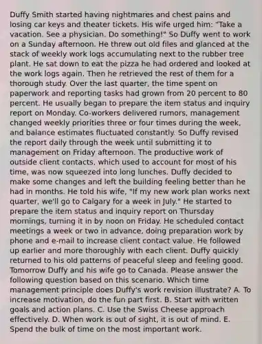Duffy Smith started having nightmares and chest pains and losing car keys and theater tickets. His wife urged him: "Take a vacation. See a physician. Do something!" So Duffy went to work on a Sunday afternoon. He threw out old files and glanced at the stack of weekly work logs accumulating next to the rubber tree plant. He sat down to eat the pizza he had ordered and looked at the work logs again. Then he retrieved the rest of them for a thorough study. Over the last quarter, the time spent on paperwork and reporting tasks had grown from 20 percent to 80 percent. He usually began to prepare the item status and inquiry report on Monday. Co-workers delivered rumors, management changed weekly priorities three or four times during the week, and balance estimates fluctuated constantly. So Duffy revised the report daily through the week until submitting it to management on Friday afternoon. The productive work of outside client contacts, which used to account for most of his time, was now squeezed into long lunches. Duffy decided to make some changes and left the building feeling better than he had in months. He told his wife, "If my new work plan works next quarter, we'll go to Calgary for a week in July." He started to prepare the item status and inquiry report on Thursday mornings, turning it in by noon on Friday. He scheduled contact meetings a week or two in advance, doing preparation work by phone and e-mail to increase client contact value. He followed up earlier and more thoroughly with each client. Duffy quickly returned to his old patterns of peaceful sleep and feeling good. Tomorrow Duffy and his wife go to Canada. Please answer the following question based on this scenario. Which time management principle does Duffy's work revision illustrate? A. To increase motivation, do the fun part first. B. Start with written goals and action plans. C. Use the Swiss Cheese approach effectively. D. When work is out of sight, it is out of mind. E. Spend the bulk of time on the most important work.