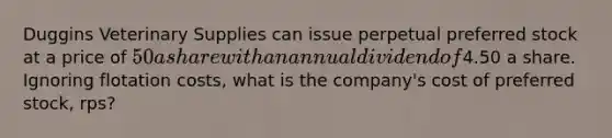 Duggins Veterinary Supplies can issue perpetual preferred stock at a price of 50 a share with an annual dividend of4.50 a share. Ignoring flotation costs, what is the company's cost of preferred stock, rps?