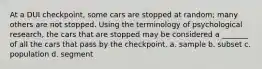 At a DUI checkpoint, some cars are stopped at random; many others are not stopped. Using the terminology of psychological research, the cars that are stopped may be considered a _______ of all the cars that pass by the checkpoint. a. sample b. subset c. population d. segment