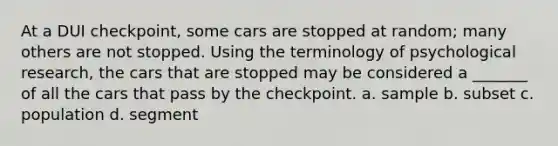 At a DUI checkpoint, some cars are stopped at random; many others are not stopped. Using the terminology of psychological research, the cars that are stopped may be considered a _______ of all the cars that pass by the checkpoint. a. sample b. subset c. population d. segment