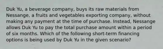 Duk Yu, a beverage company, buys its raw materials from Nessange, a fruits and vegetables exporting company, without making any payment at the time of purchase. Instead, Nessange allows Duk Yu to pay the total purchase amount within a period of six months. Which of the following short-term financing options is being used by Duk Yu in the given scenario?