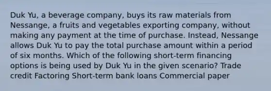 Duk Yu, a beverage company, buys its raw materials from Nessange, a fruits and vegetables exporting company, without making any payment at the time of purchase. Instead, Nessange allows Duk Yu to pay the total purchase amount within a period of six months. Which of the following short-term financing options is being used by Duk Yu in the given scenario? Trade credit Factoring Short-term bank loans Commercial paper