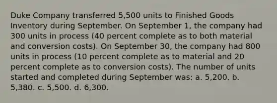 Duke Company transferred 5,500 units to Finished Goods Inventory during September. On September 1, the company had 300 units in process (40 percent complete as to both material and conversion costs). On September 30, the company had 800 units in process (10 percent complete as to material and 20 percent complete as to conversion costs). The number of units started and completed during September was: a. 5,200. b. 5,380. c. 5,500. d. 6,300.