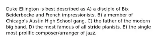 Duke Ellington is best described as A) a disciple of Bix Beiderbecke and French impressionists. B) a member of Chicago's Austin High School gang. C) the father of the modern big band. D) the most famous of all stride pianists. E) the single most prolific composer/arranger of jazz.