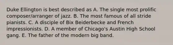 Duke Ellington is best described as A. The single most prolific composer/arranger of jazz. B. The most famous of all stride pianists. C. A disciple of Bix Beiderbecke and French impressionists. D. A member of Chicago's Austin High School gang. E. The father of the modern big band.