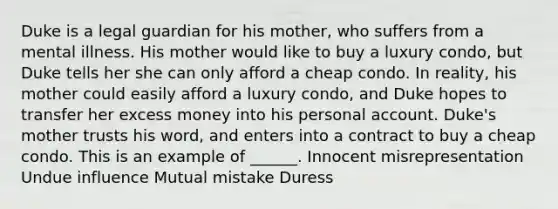 Duke is a legal guardian for his mother, who suffers from a mental illness. His mother would like to buy a luxury condo, but Duke tells her she can only afford a cheap condo. In reality, his mother could easily afford a luxury condo, and Duke hopes to transfer her excess money into his personal account. Duke's mother trusts his word, and enters into a contract to buy a cheap condo. This is an example of ______. Innocent misrepresentation Undue influence Mutual mistake Duress