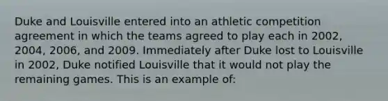 Duke and Louisville entered into an athletic competition agreement in which the teams agreed to play each in 2002, 2004, 2006, and 2009. Immediately after Duke lost to Louisville in 2002, Duke notified Louisville that it would not play the remaining games. This is an example of: