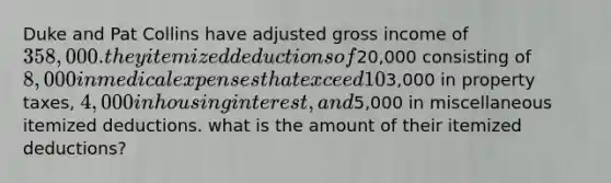 Duke and Pat Collins have adjusted gross income of 358,000. they itemized deductions of20,000 consisting of 8,000 in medical expenses that exceed 10% of adjusted gross income,3,000 in property taxes, 4,000 in housing interest, and5,000 in miscellaneous itemized deductions. what is the amount of their itemized deductions?