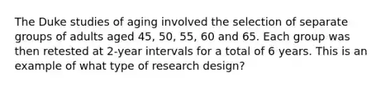 The Duke studies of aging involved the selection of separate groups of adults aged 45, 50, 55, 60 and 65. Each group was then retested at 2-year intervals for a total of 6 years. This is an example of what type of research design?