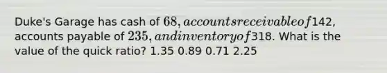 Duke's Garage has cash of 68, accounts receivable of142, accounts payable of 235, and inventory of318. What is the value of the quick ratio? 1.35 0.89 0.71 2.25