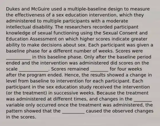 Dukes and McGuire used a multiple-baseline design to measure the effectiveness of a sex education intervention, which they administered to multiple participants with a moderate intellectual disability. The researchers recorded participant knowledge of sexual functioning using the Sexual Consent and Education Assessment on which higher scores indicate greater ability to make decisions about sex. Each participant was given a baseline phase for a different number of weeks. Scores were ___________ in this baseline phase. Only after the baseline period ended and the intervention was administered did scores on the scale _____________. Scores remained ________ for four weeks after the program ended. Hence, the results showed a change in level from baseline to intervention for each participant. Each participant in the sex education study received the intervention (or the treatment) in successive weeks. Because the treatment was administered at different times, and changes in the ________ variable only occurred once the treatment was administered, the pattern showed that the __________ caused the observed changes in the scores.