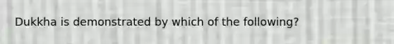 Dukkha is demonstrated by which of the following?