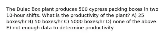 The Dulac Box plant produces 500 cypress packing boxes in two 10-hour shifts. What is the productivity of the plant? A) 25 boxes/hr B) 50 boxes/hr C) 5000 boxes/hr D) none of the above E) not enough data to determine productivity