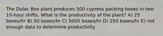 The Dulac Box plant produces 500 cypress packing boxes in two 10-hour shifts. What is the productivity of the plant? A) 25 boxes/hr B) 50 boxes/hr C) 5000 boxes/hr D) 250 boxes/hr E) not enough data to determine productivity