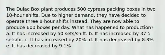 The Dulac Box plant produces 500 cypress packing boxes in two 10-hour shifts. Due to higher demand, they have decided to operate three 8-hour shifts instead. They are now able to produce 600 boxes per day. What has happened to production? a. It has increased by 50 sets/shift. b. It has increased by 37.5 sets/hr. c. It has increased by 20%. d. It has decreased by 8.3%. e. It has decreased by 9.1%