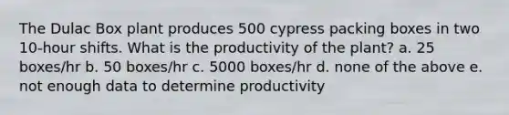 The Dulac Box plant produces 500 cypress packing boxes in two 10-hour shifts. What is the productivity of the plant? a. 25 boxes/hr b. 50 boxes/hr c. 5000 boxes/hr d. none of the above e. not enough data to determine productivity