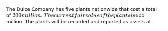 The Dulce Company has five plants nationwide that cost a total of 200 million. The current fair value of the plants is600 million. The plants will be recorded and reported as assets at